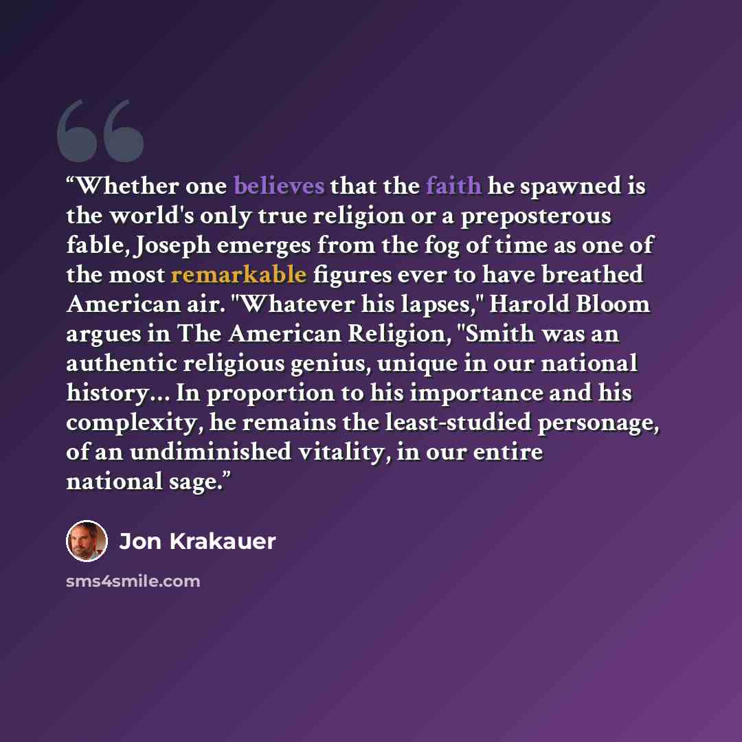“Whether one believes that the faith he spawned is the world's only true religion or a preposterous fable, Joseph emerges from the fog of time as one of the most remarkable figures ever to have breathed American air. "Whatever his lapses," Harold Bloom argues in The American Religion, "Smith was an…” quote by Jon Krakauer