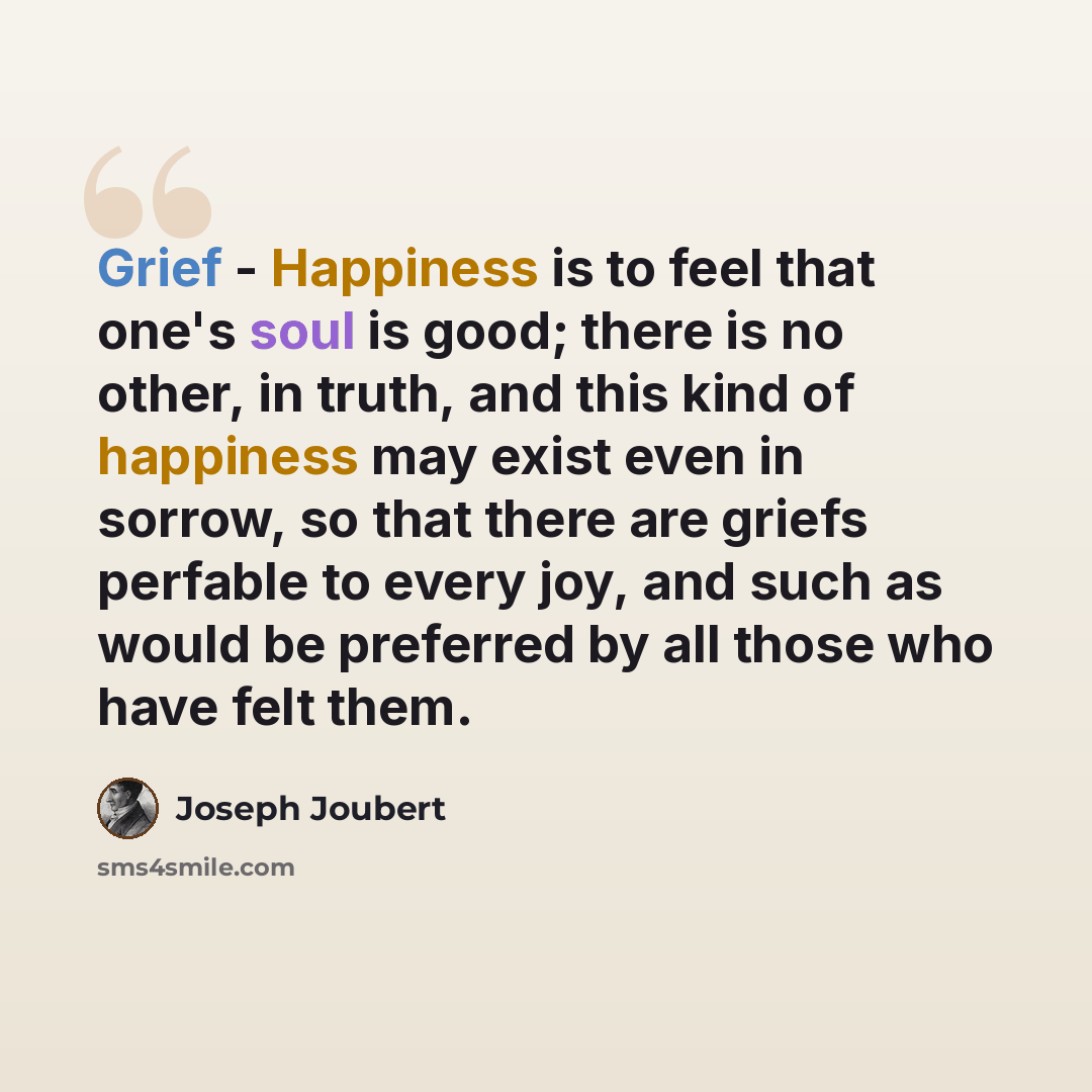 “Grief - Happiness is to feel that one's soul is good; there is no other, in truth, and this kind of happiness may exist even in sorrow, so that there are griefs perfable to every joy, and such as would be preferred by all those who have felt them.” quote by Joseph Joubert