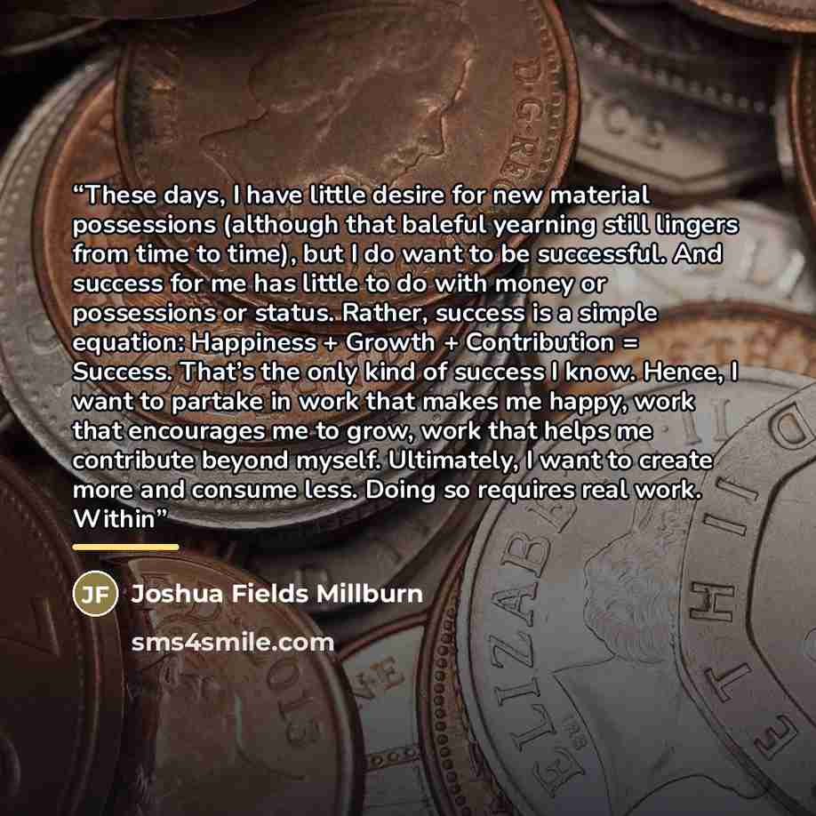 “These days, I have little desire for new material possessions (although that baleful yearning still lingers from time to time), but I do want to be successful. And success for me has little to do with money or possessions or status. Rather, success is a simple equation: Happiness + Growth +…” quote by Joshua Fields Millburn