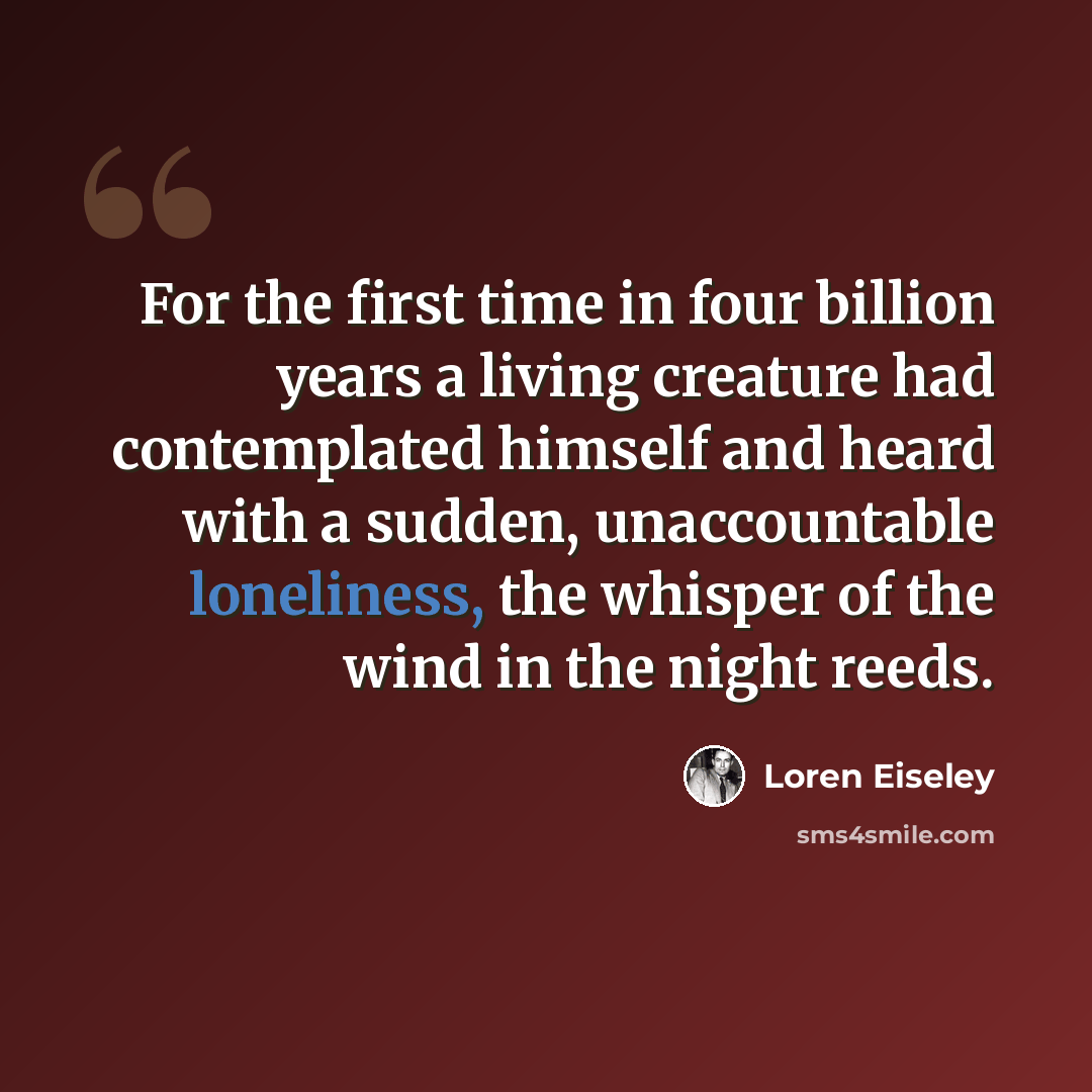 “For the first time in four billion years a living creature had contemplated himself and heard with a sudden, unaccountable loneliness, the whisper of the wind in the night reeds.” quote by Loren Eiseley