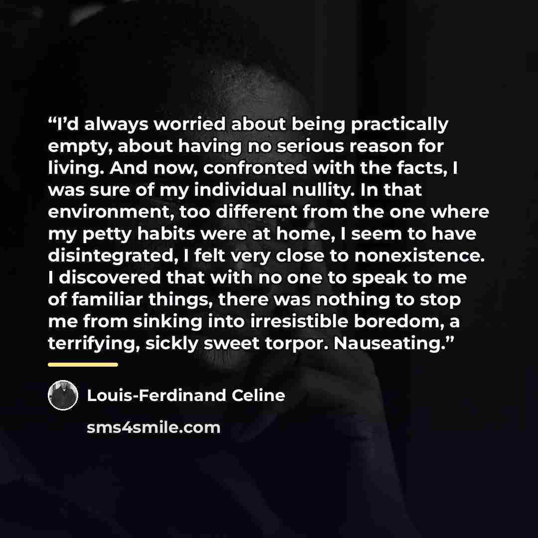 “I’d always worried about being practically empty, about having no serious reason for living. And now, confronted with the facts, I was sure of my individual nullity. In that environment, too different from the one where my petty habits were at home, I seem to have disintegrated, I felt very close…” quote by Louis-Ferdinand Céline