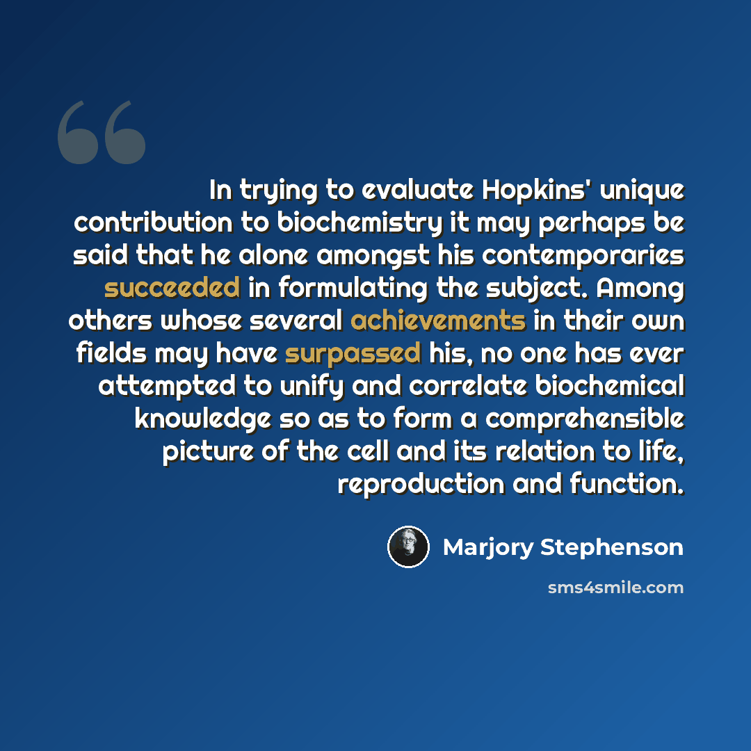 “In trying to evaluate Hopkins' unique contribution to biochemistry it may perhaps be said that he alone amongst his contemporaries succeeded in formulating the subject. Among others whose several achievements in their own fields may have surpassed his, no one has ever attempted to unify and…” quote by Marjory Stephenson