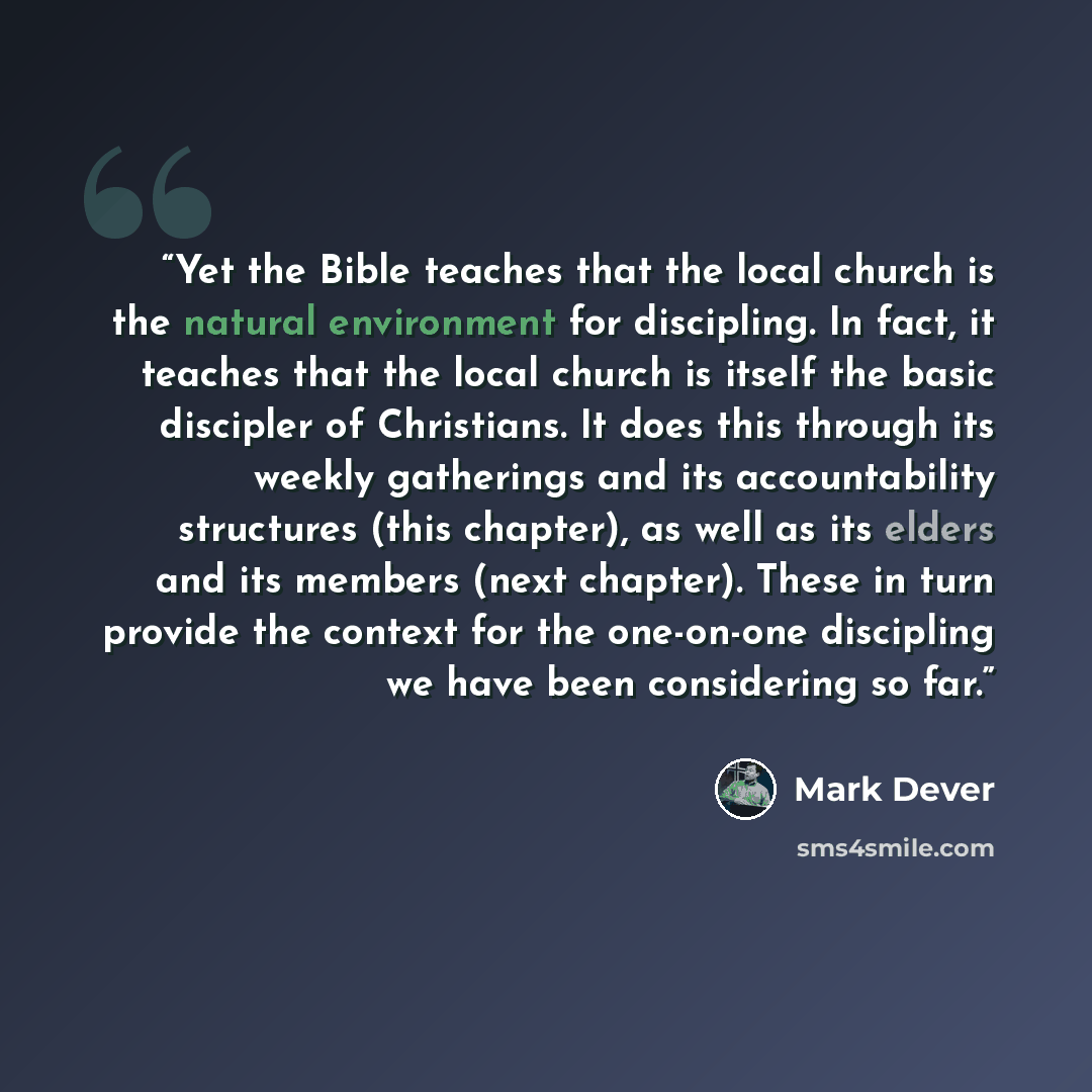 “Yet the Bible teaches that the local church is the natural environment for discipling. In fact, it teaches that the local church is itself the basic discipler of Christians. It does this through its weekly gatherings and its accountability structures (this chapter), as well as its elders and its…” quote by Mark Dever