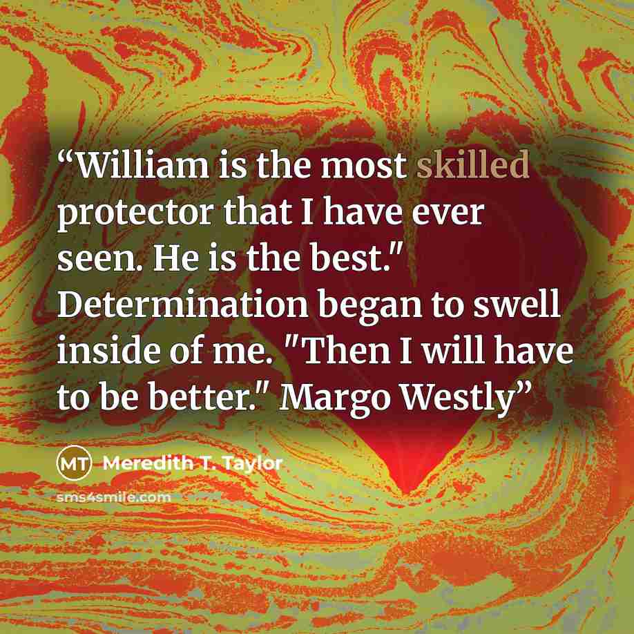 “William is the most skilled protector that I have ever seen. He is the best." Determination began to swell inside of me. "Then I will have to be better." Margo Westly” quote by Meredith T. Taylor