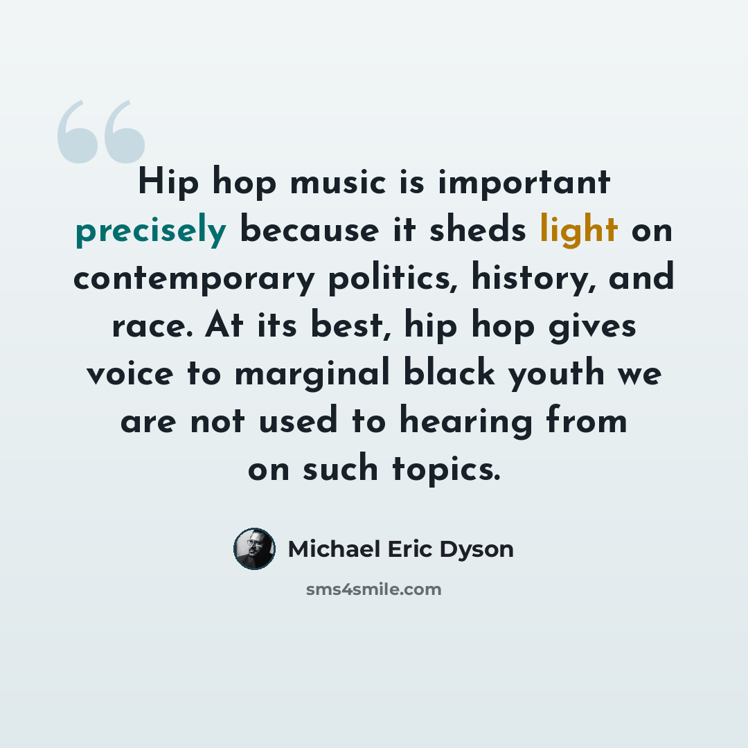 “Hip hop music is important precisely because it sheds light on contemporary politics, history, and race. At its best, hip hop gives voice to marginal black youth we are not used to hearing from on such topics.” quote by Michael Eric Dyson