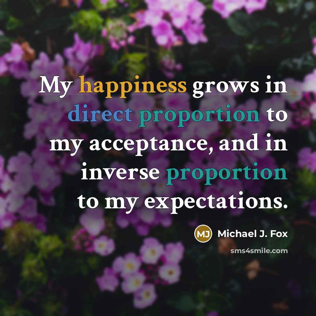 “My happiness grows in direct proportion to my acceptance, and in inverse proportion to my expectations.” quote by Michael J. Fox