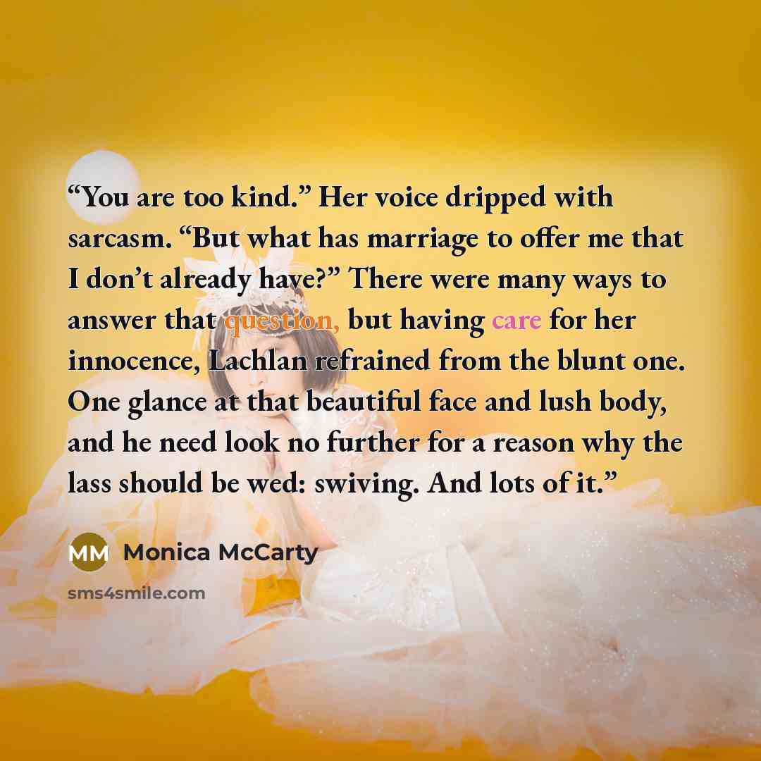 “You are too kind.” Her voice dripped with sarcasm. “But what has marriage to offer me that I don’t already have?” There were many ways to answer that question, but having care for her innocence, Lachlan refrained from the blunt one. One glance at that beautiful face and lush body, and he need look…” quote by Monica McCarty