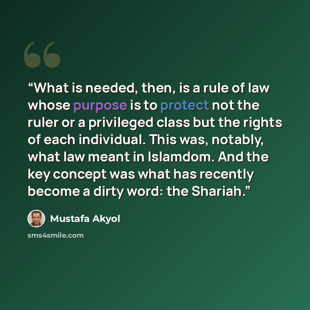 “What is needed, then, is a rule of law whose purpose is to protect not the ruler or a privileged class but the rights of each individual. This was, notably, what law meant in Islamdom. And the key concept was what has recently become a dirty word: the Shariah.” quote by Mustafa Akyol