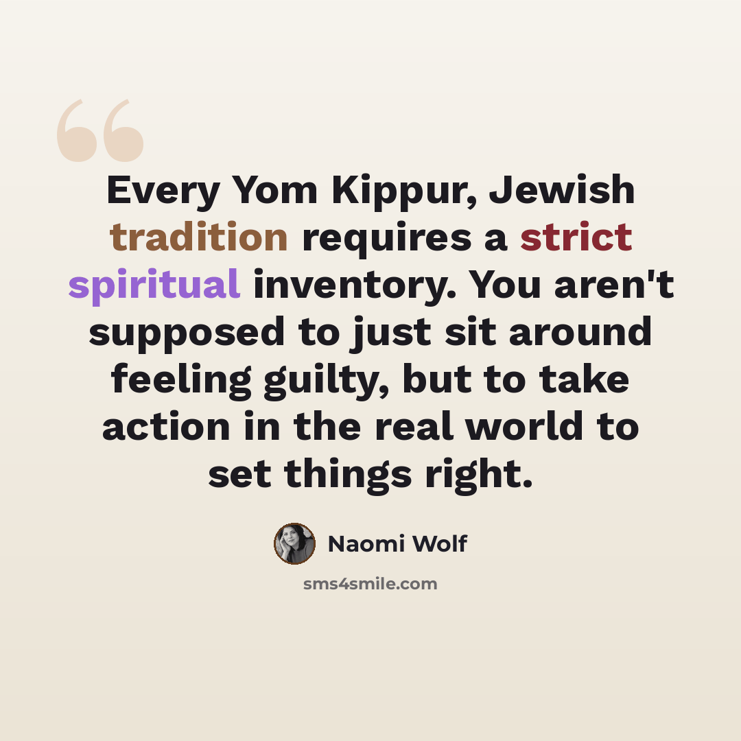 “Every Yom Kippur, Jewish tradition requires a strict spiritual inventory. You aren't supposed to just sit around feeling guilty, but to take action in the real world to set things right.” quote by Naomi Wolf