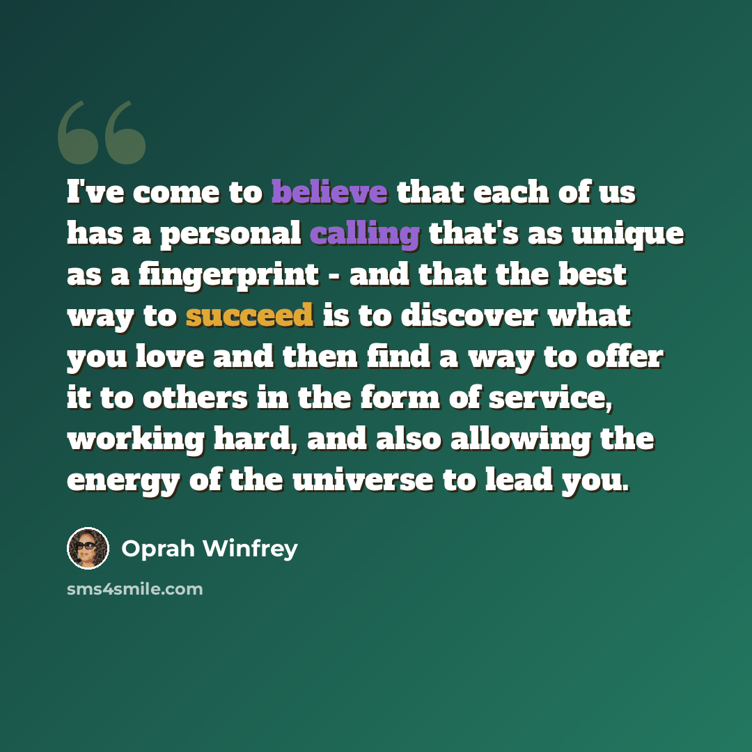 “I've come to believe that each of us has a personal calling that's as unique as a fingerprint - and that the best way to succeed is to discover what you love and then find a way to offer it to others in the form of service, working hard, and also allowing the energy of the universe to lead you.” quote by Oprah Winfrey