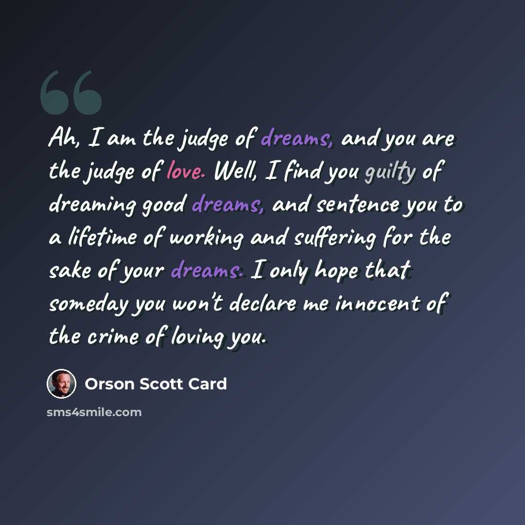 “Ah, I am the judge of dreams, and you are the judge of love. Well, I find you guilty of dreaming good dreams, and sentence you to a lifetime of working and suffering for the sake of your dreams. I only hope that someday you won't declare me innocent of the crime of loving you.” quote by Orson Scott Card