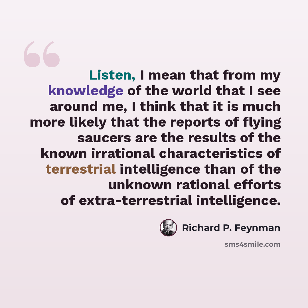 “Listen, I mean that from my knowledge of the world that I see around me, I think that it is much more likely that the reports of flying saucers are the results of the known irrational characteristics of terrestrial intelligence than of the unknown rational efforts of extra-terrestrial intelligence.” quote by Richard P. Feynman
