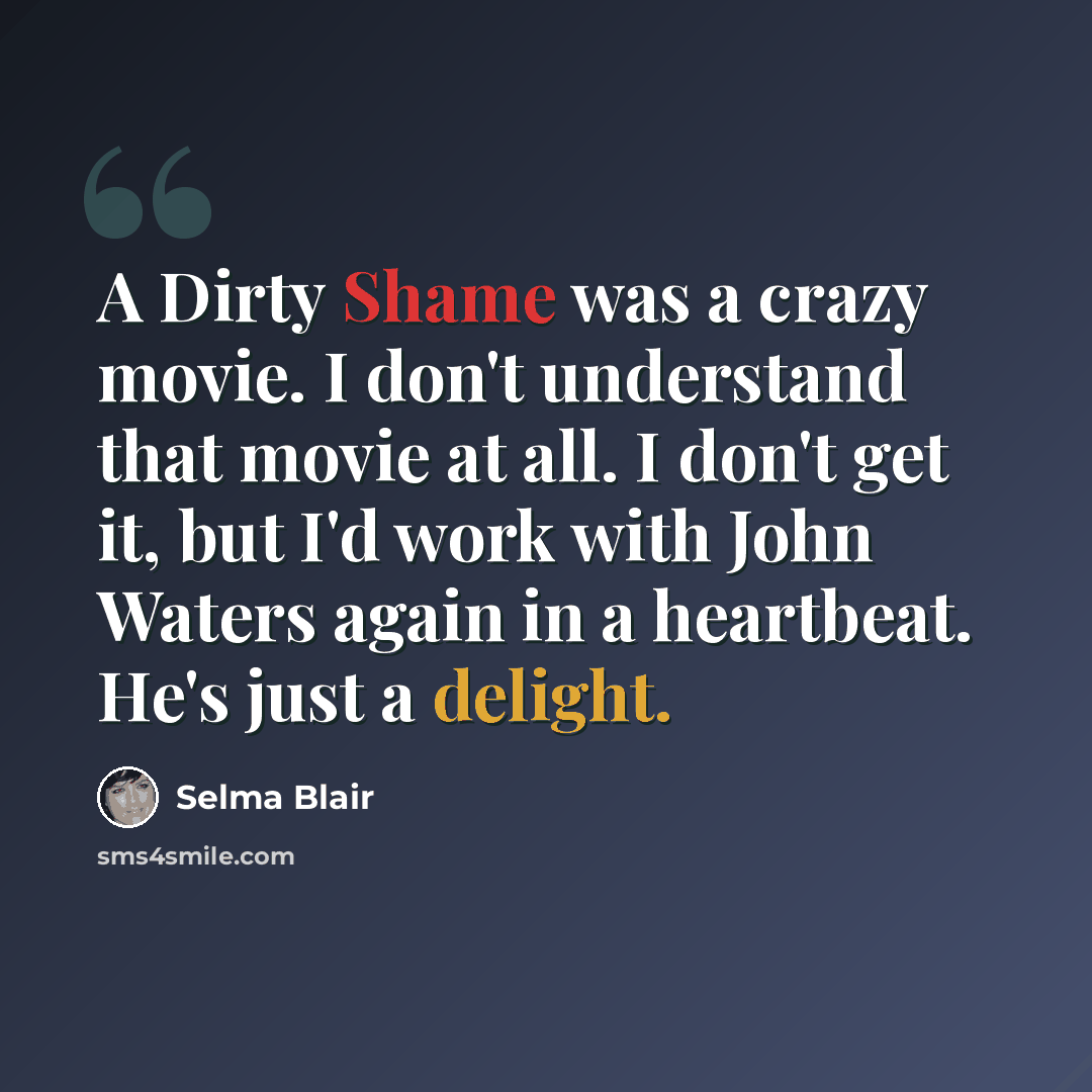 “A Dirty Shame was a crazy movie. I don't understand that movie at all. I don't get it, but I'd work with John Waters again in a heartbeat. He's just a delight.” quote by Selma Blair