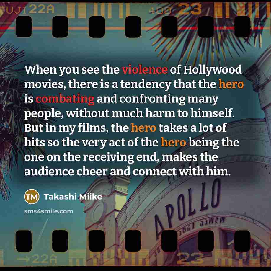 “When you see the violence of Hollywood movies, there is a tendency that the hero is combating and confronting many people, without much harm to himself. But in my films, the hero takes a lot of hits so the very act of the hero being the one on the receiving end, makes the audience cheer and…” quote by Takashi Miike