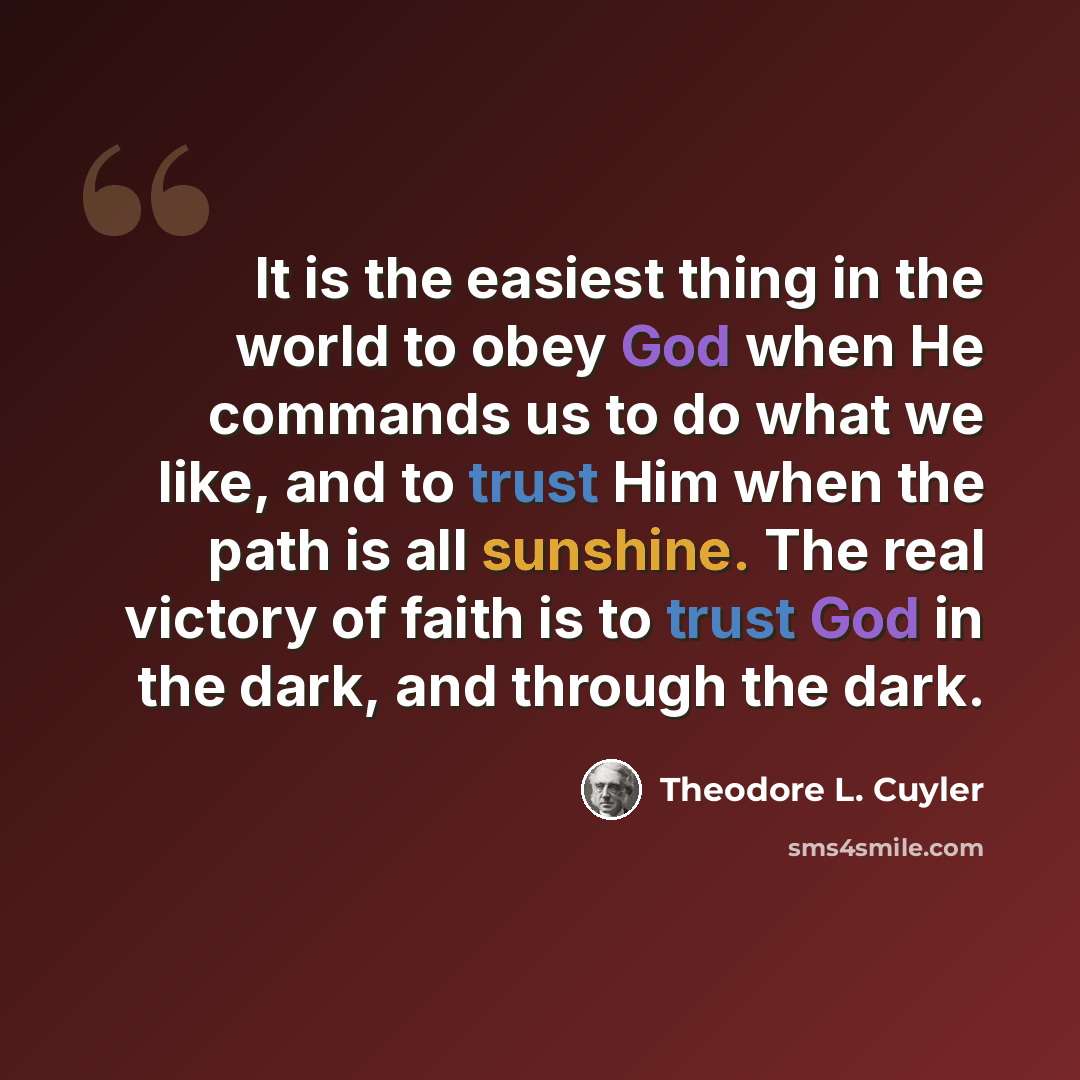 “It is the easiest thing in the world to obey God when He commands us to do what we like, and to trust Him when the path is all sunshine. The real victory of faith is to trust God in the dark, and through the dark.” quote by Theodore L. Cuyler