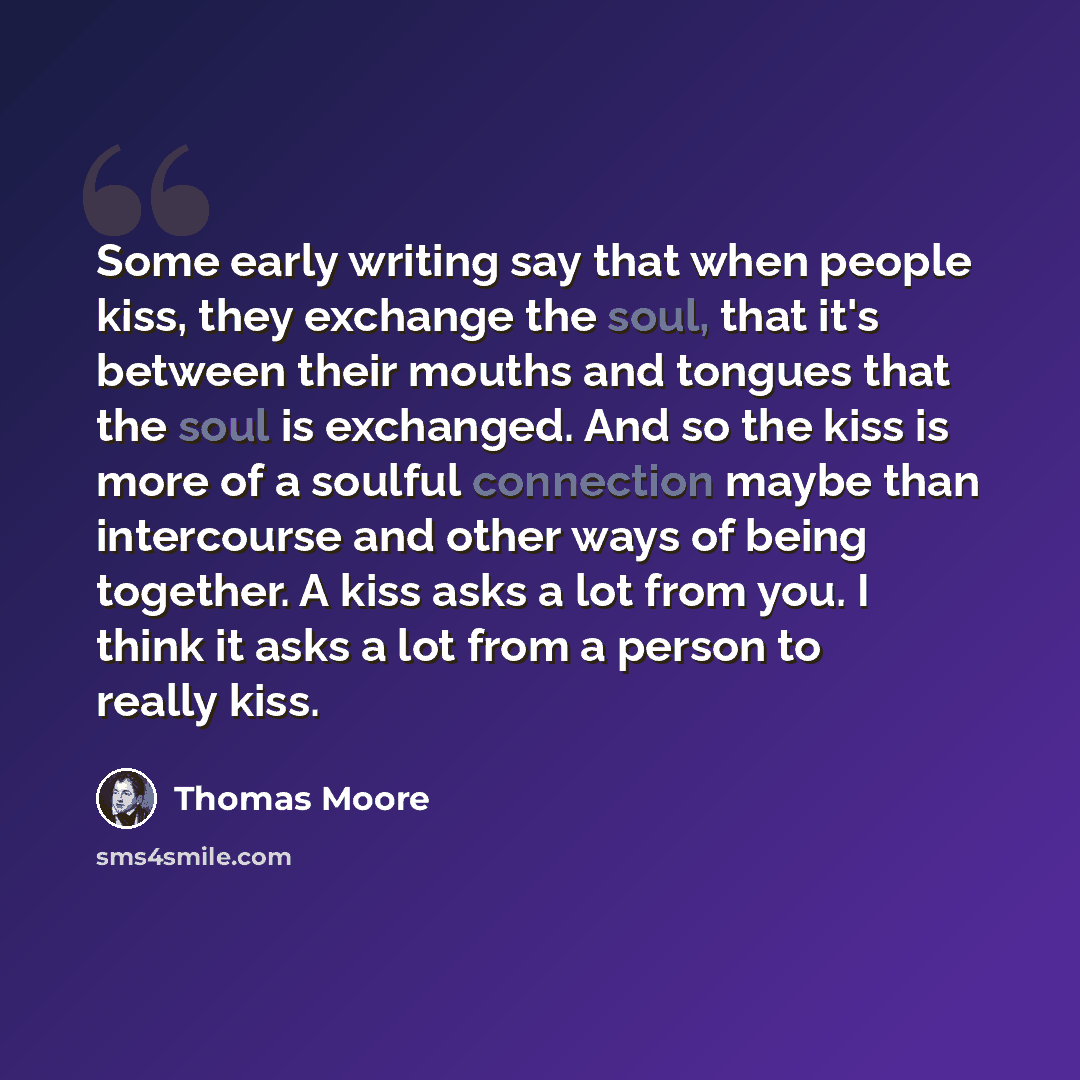“Some early writing say that when people kiss, they exchange the soul, that it's between their mouths and tongues that the soul is exchanged. And so the kiss is more of a soulful connection maybe than intercourse and other ways of being together. A kiss asks a lot from you. I think it asks a lot…” quote by Thomas Moore