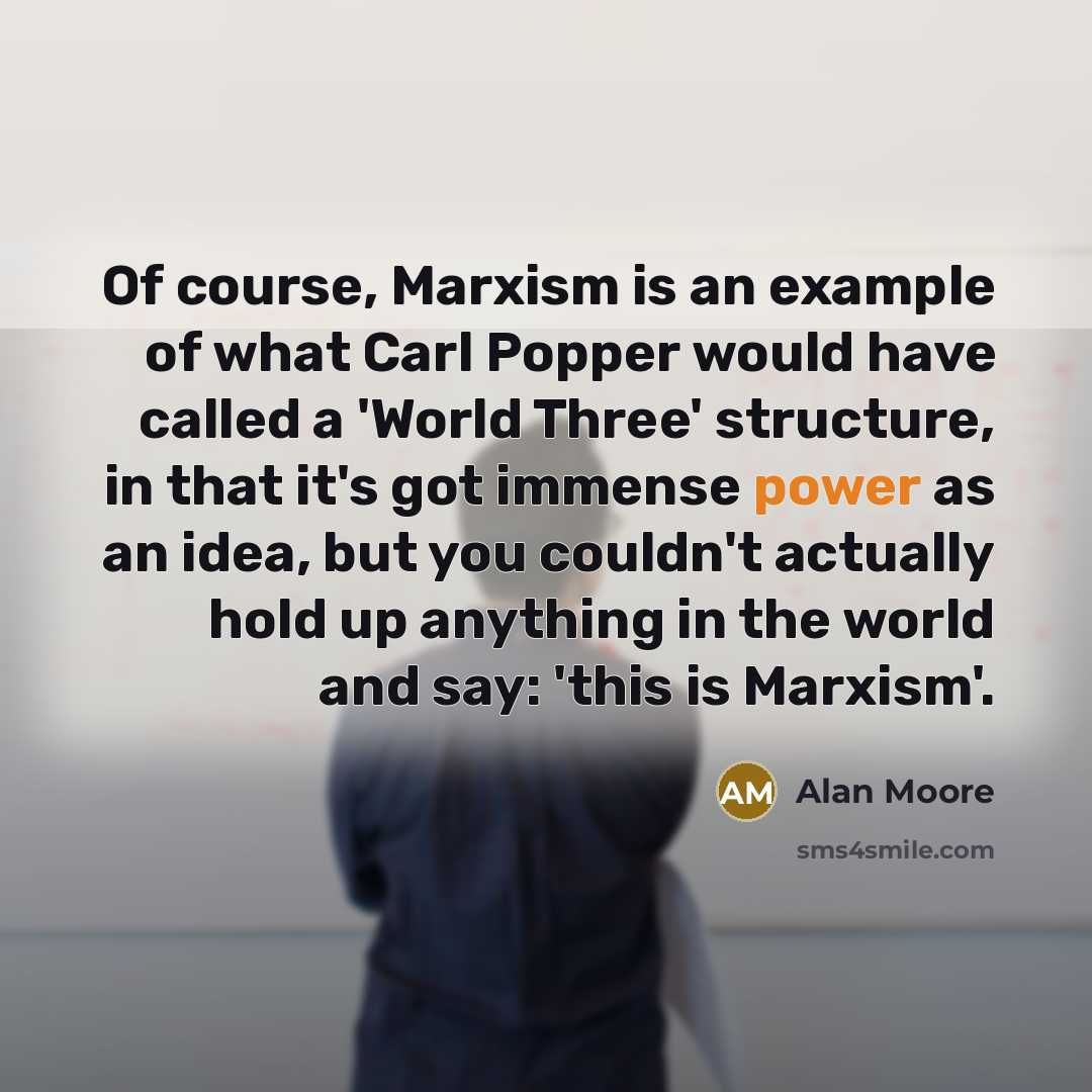 “Of course, Marxism is an example of what Carl Popper would have called a 'World Three' structure, in that it's got immense power as an idea, but you couldn't actually hold up anything in the world and say: 'this is Marxism'.” quote by Alan Moore