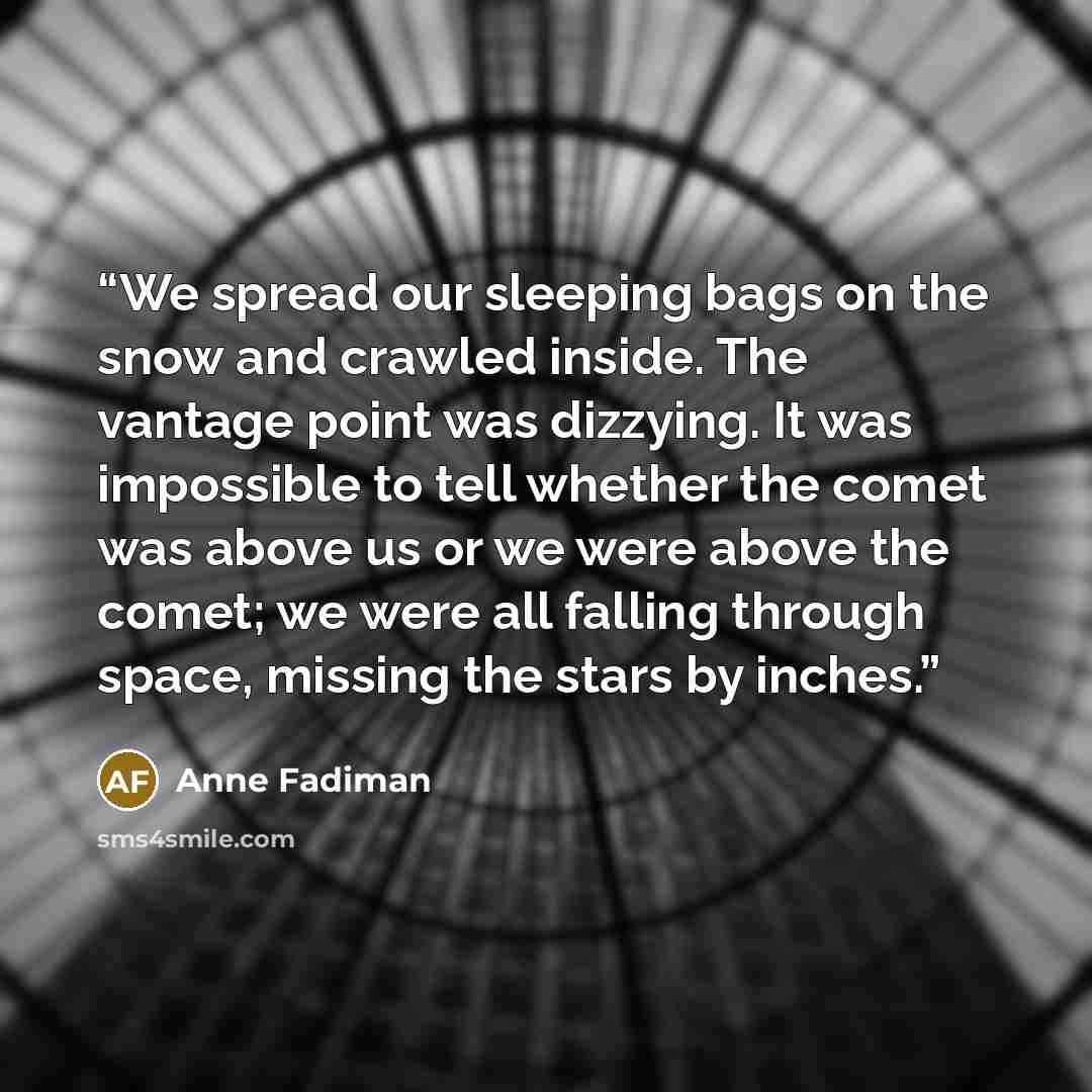 “We spread our sleeping bags on the snow and crawled inside. The vantage point was dizzying. It was impossible to tell whether the comet was above us or we were above the comet; we were all falling through space, missing the stars by inches.” quote by Anne Fadiman