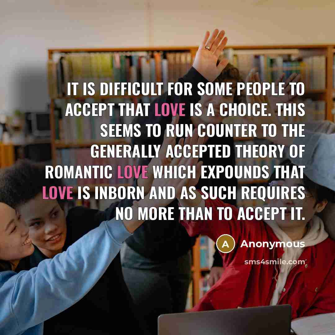 “It is difficult for some people to accept that love is a choice. This seems to run counter to the generally accepted theory of romantic love which expounds that love is inborn and as such requires no more than to accept it.” quote by Anonymous