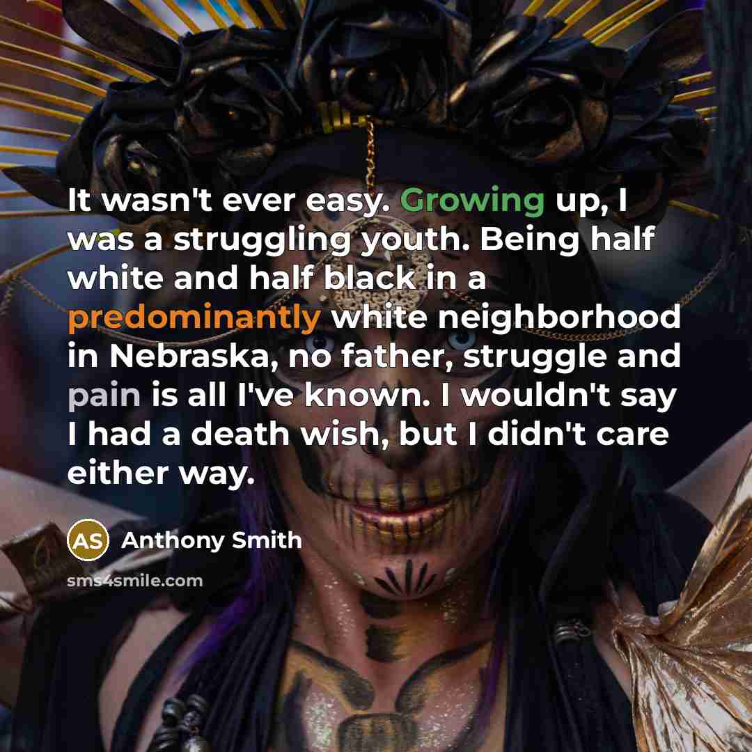 “It wasn't ever easy. Growing up, I was a struggling youth. Being half white and half black in a predominantly white neighborhood in Nebraska, no father, struggle and pain is all I've known. I wouldn't say I had a death wish, but I didn't care either way.” quote by Anthony Smith