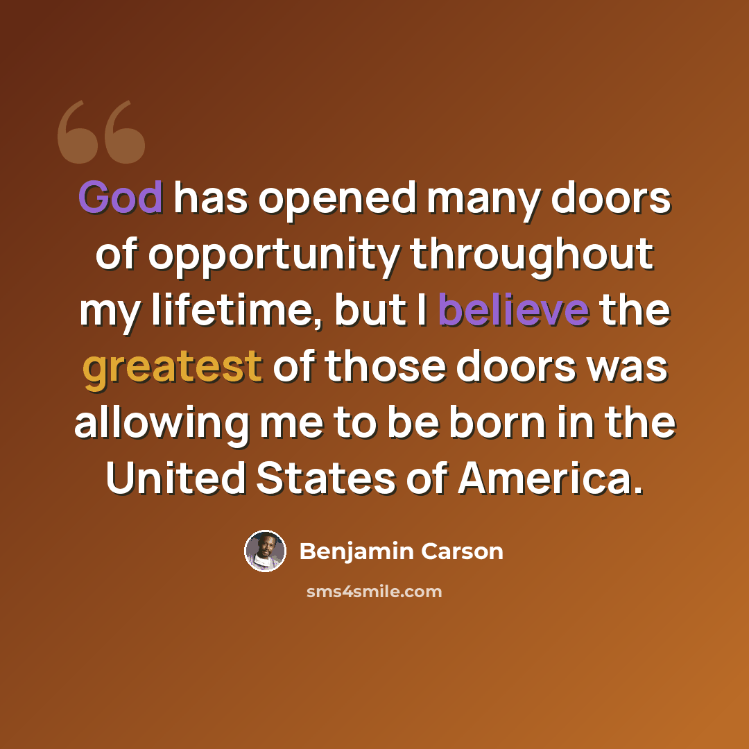 “God has opened many doors of opportunity throughout my lifetime, but I believe the greatest of those doors was allowing me to be born in the United States of America.” quote by Benjamin Carson