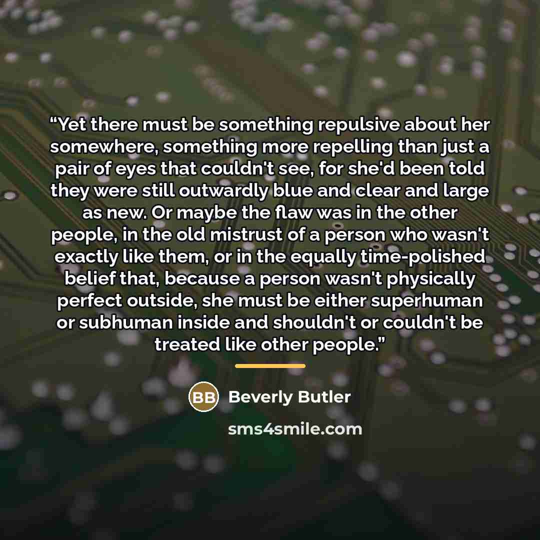 “Yet there must be something repulsive about her somewhere, something more repelling than just a pair of eyes that couldn't see, for she'd been told they were still outwardly blue and clear and large as new. Or maybe the flaw was in the other people, in the old mistrust of a person who wasn't…” quote by Beverly Butler