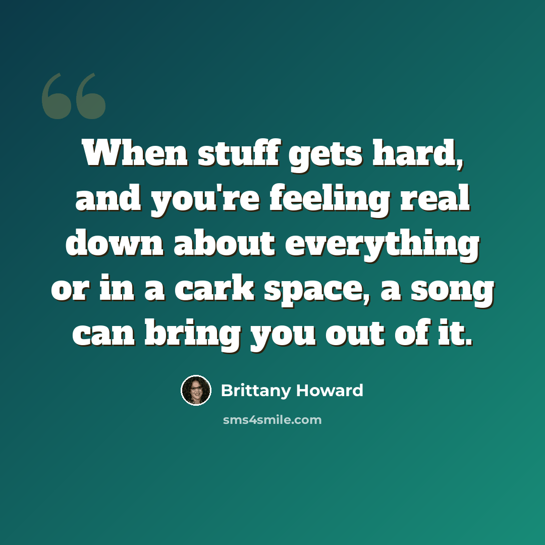 “When stuff gets hard, and you're feeling real down about everything or in a cark space, a song can bring you out of it.” quote by Brittany Howard