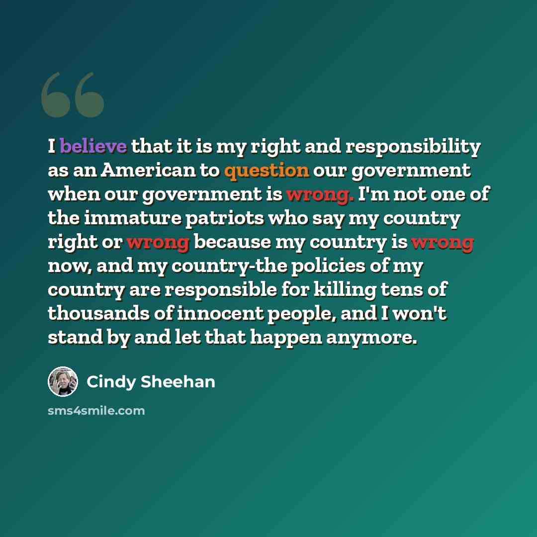 “I believe that it is my right and responsibility as an American to question our government when our government is wrong. I'm not one of the immature patriots who say my country right or wrong because my country is wrong now, and my country-the policies of my country are responsible for killing…” quote by Cindy Sheehan