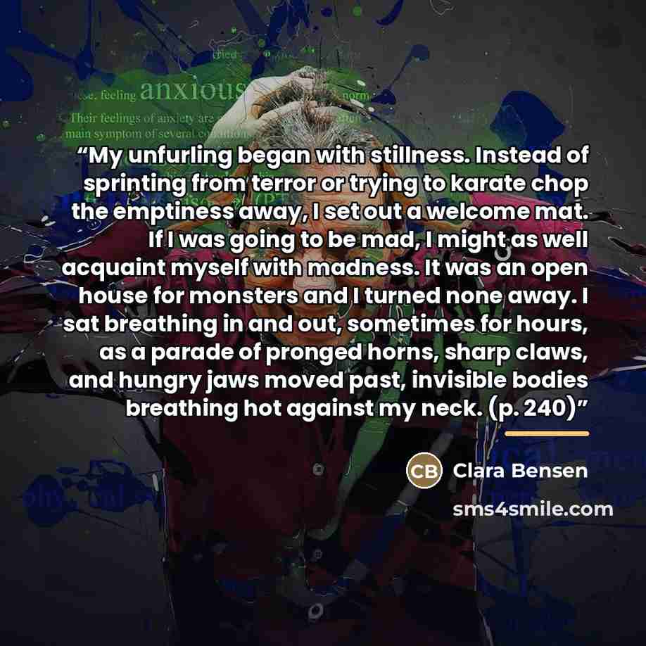 “My unfurling began with stillness. Instead of sprinting from terror or trying to karate chop the emptiness away, I set out a welcome mat. If I was going to be mad, I might as well acquaint myself with madness. It was an open house for monsters and I turned none away. I sat breathing in and out…” quote by Clara Bensen