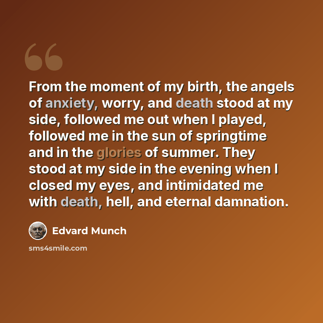 “From the moment of my birth, the angels of anxiety, worry, and death stood at my side, followed me out when I played, followed me in the sun of springtime and in the glories of summer. They stood at my side in the evening when I closed my eyes, and intimidated me with death, hell, and eternal…” quote by Edvard Munch