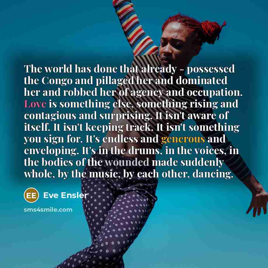 “The world has done that already - possessed the Congo and pillaged her and dominated her and robbed her of agency and occupation. Love is something else, something rising and contagious and surprising. It isn't aware of itself. It isn't keeping track. It isn't something you sign for. It's endless…” quote by Eve Ensler