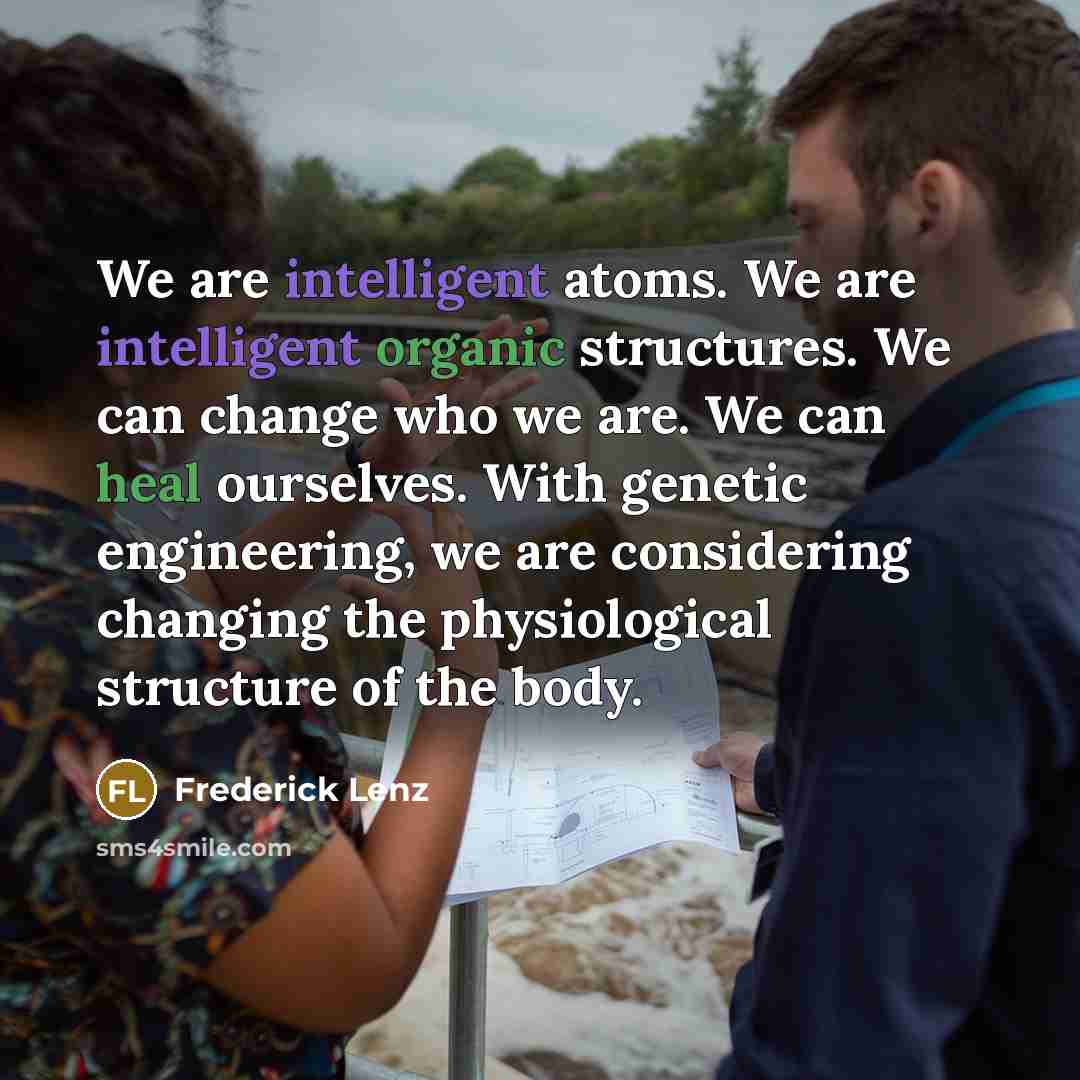 “We are intelligent atoms. We are intelligent organic structures. We can change who we are. We can heal ourselves. With genetic engineering, we are considering changing the physiological structure of the body.” quote by Frederick Lenz