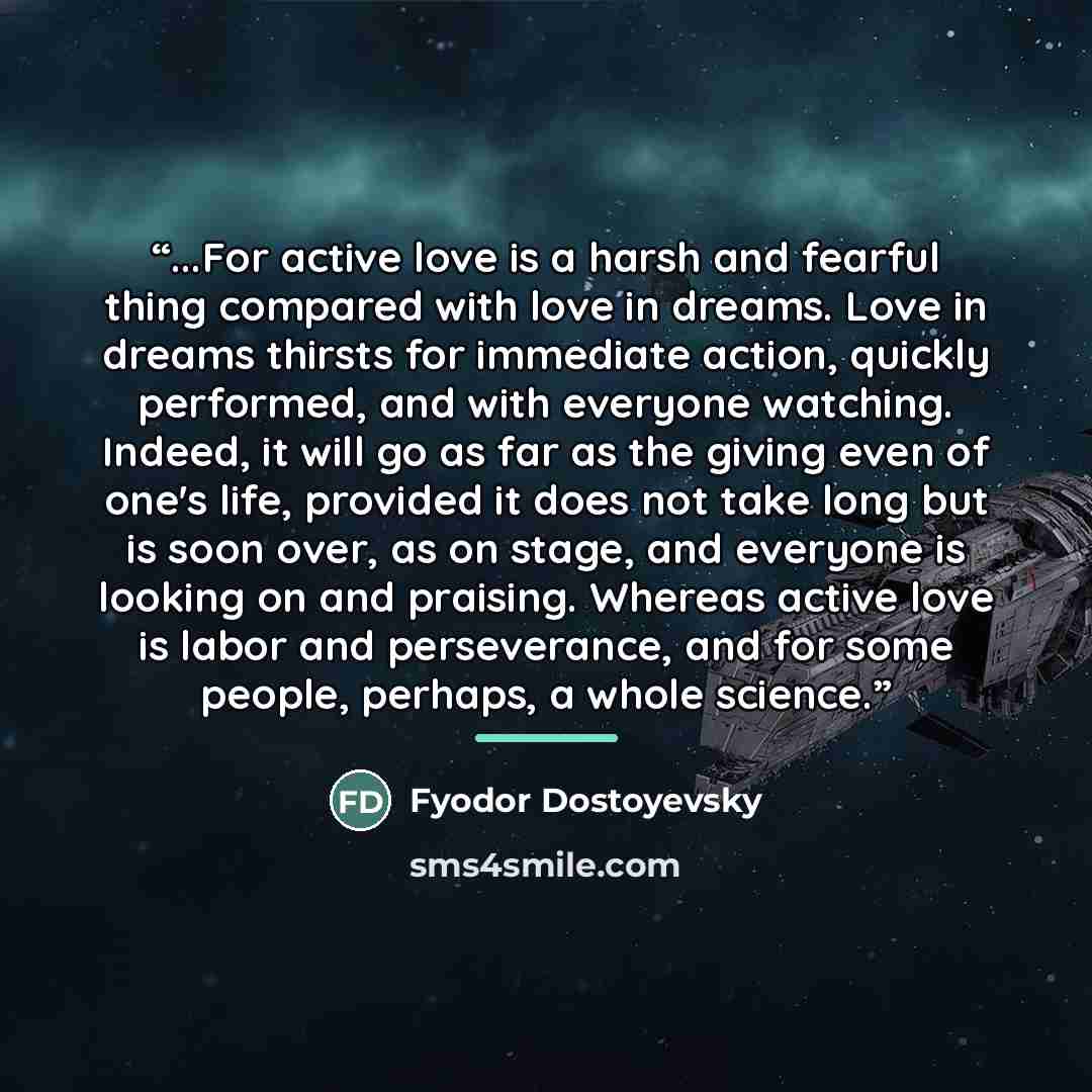 “...For active love is a harsh and fearful thing compared with love in dreams. Love in dreams thirsts for immediate action, quickly performed, and with everyone watching. Indeed, it will go as far as the giving even of one's life, provided it does not take long but is soon over, as on stage, and…” quote by Fyodor Dostoyevsky