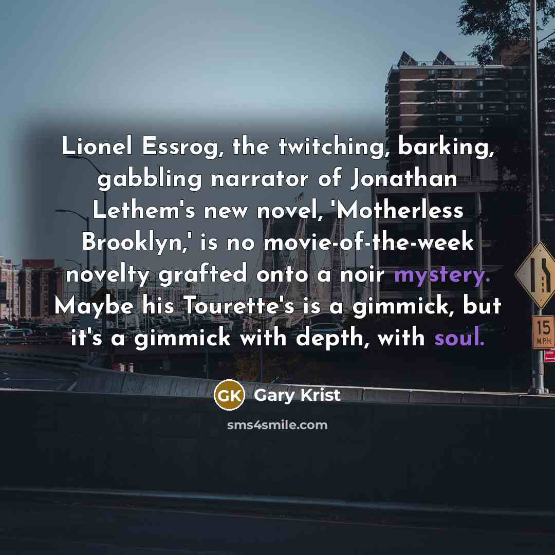 “Lionel Essrog, the twitching, barking, gabbling narrator of Jonathan Lethem's new novel, 'Motherless Brooklyn,' is no movie-of-the-week novelty grafted onto a noir mystery. Maybe his Tourette's is a gimmick, but it's a gimmick with depth, with soul.” quote by Gary Krist