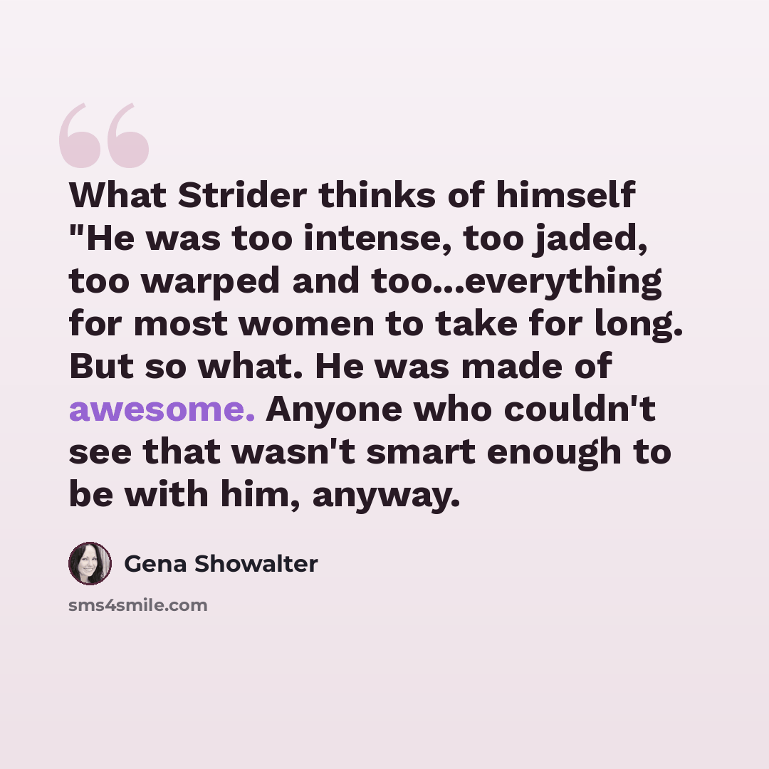 “What Strider thinks of himself "He was too intense, too jaded, too warped and too...everything for most women to take for long. But so what. He was made of awesome. Anyone who couldn't see that wasn't smart enough to be with him, anyway.” quote by Gena Showalter