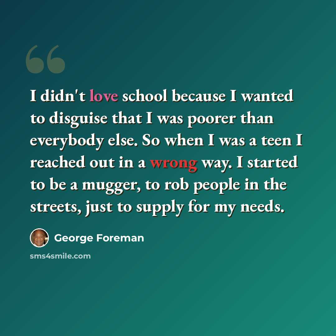 “I didn't love school because I wanted to disguise that I was poorer than everybody else. So when I was a teen I reached out in a wrong way. I started to be a mugger, to rob people in the streets, just to supply for my needs.” quote by George Foreman