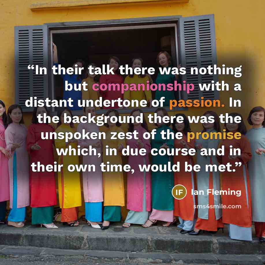 “In their talk there was nothing but companionship with a distant undertone of passion. In the background there was the unspoken zest of the promise which, in due course and in their own time, would be met.” quote by Ian Fleming