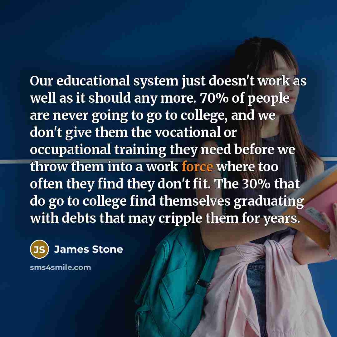 “Our educational system just doesn't work as well as it should any more. 70% of people are never going to go to college, and we don't give them the vocational or occupational training they need before we throw them into a work force where too often they find they don't fit. The 30% that do go to…” quote by James Stone