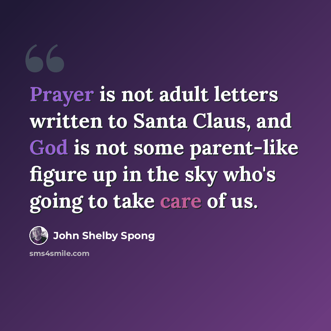 “Prayer is not adult letters written to Santa Claus, and God is not some parent-like figure up in the sky who's going to take care of us.” quote by John Shelby Spong