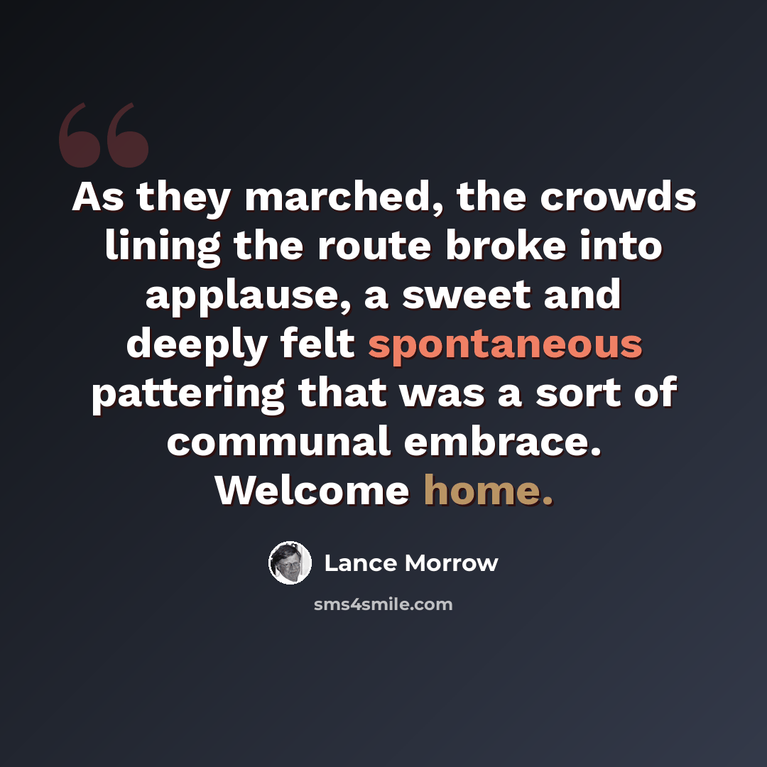 “As they marched, the crowds lining the route broke into applause, a sweet and deeply felt spontaneous pattering that was a sort of communal embrace. Welcome home.” quote by Lance Morrow