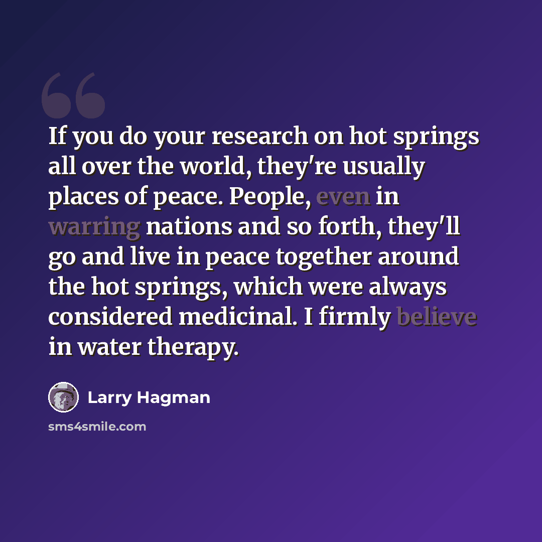 “If you do your research on hot springs all over the world, they're usually places of peace. People, even in warring nations and so forth, they'll go and live in peace together around the hot springs, which were always considered medicinal. I firmly believe in water therapy.” quote by Larry Hagman