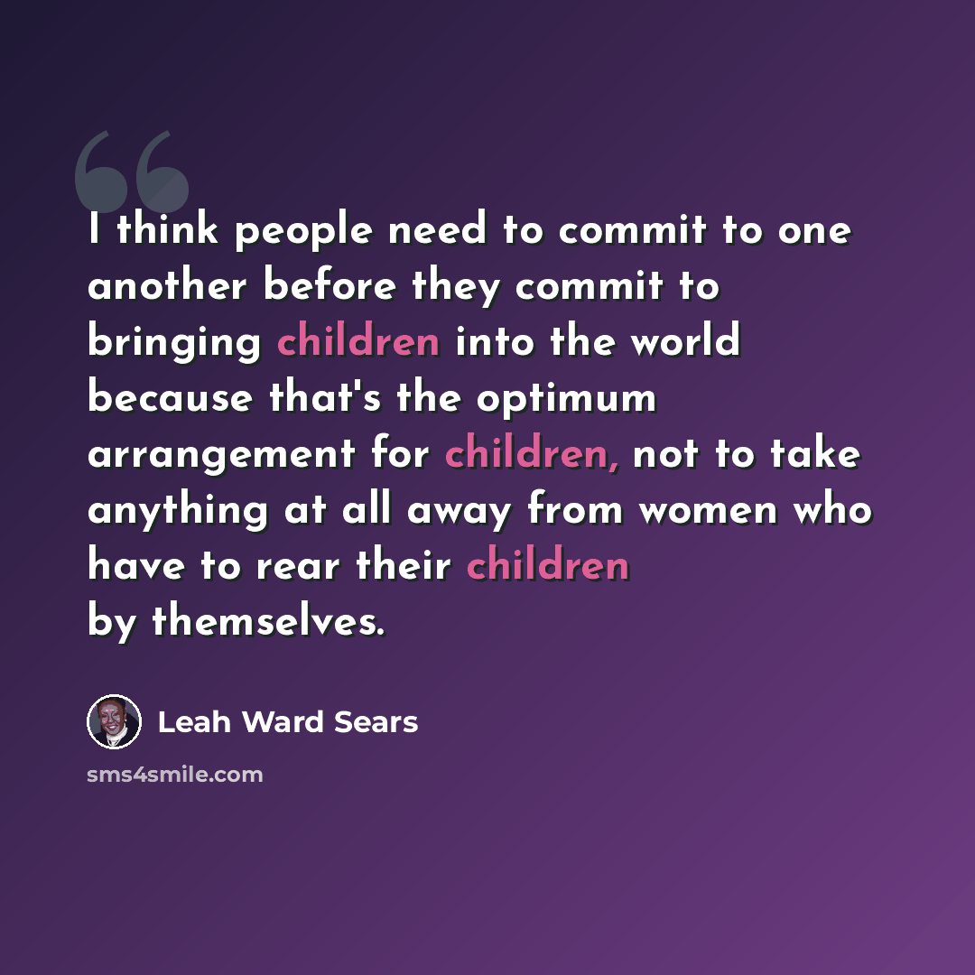 “I think people need to commit to one another before they commit to bringing children into the world because that's the optimum arrangement for children, not to take anything at all away from women who have to rear their children by themselves.” quote by Leah Ward Sears