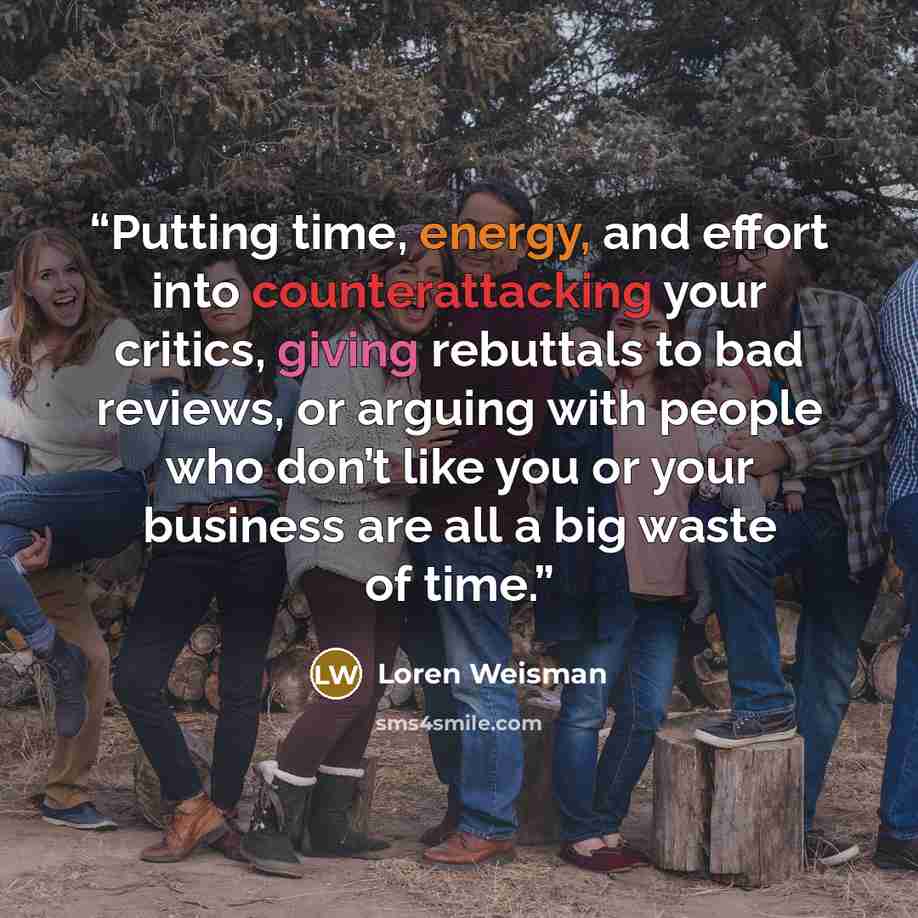 “Putting time, energy, and effort into counterattacking your critics, giving rebuttals to bad reviews, or arguing with people who don’t like you or your business are all a big waste of time.” quote by Loren Weisman