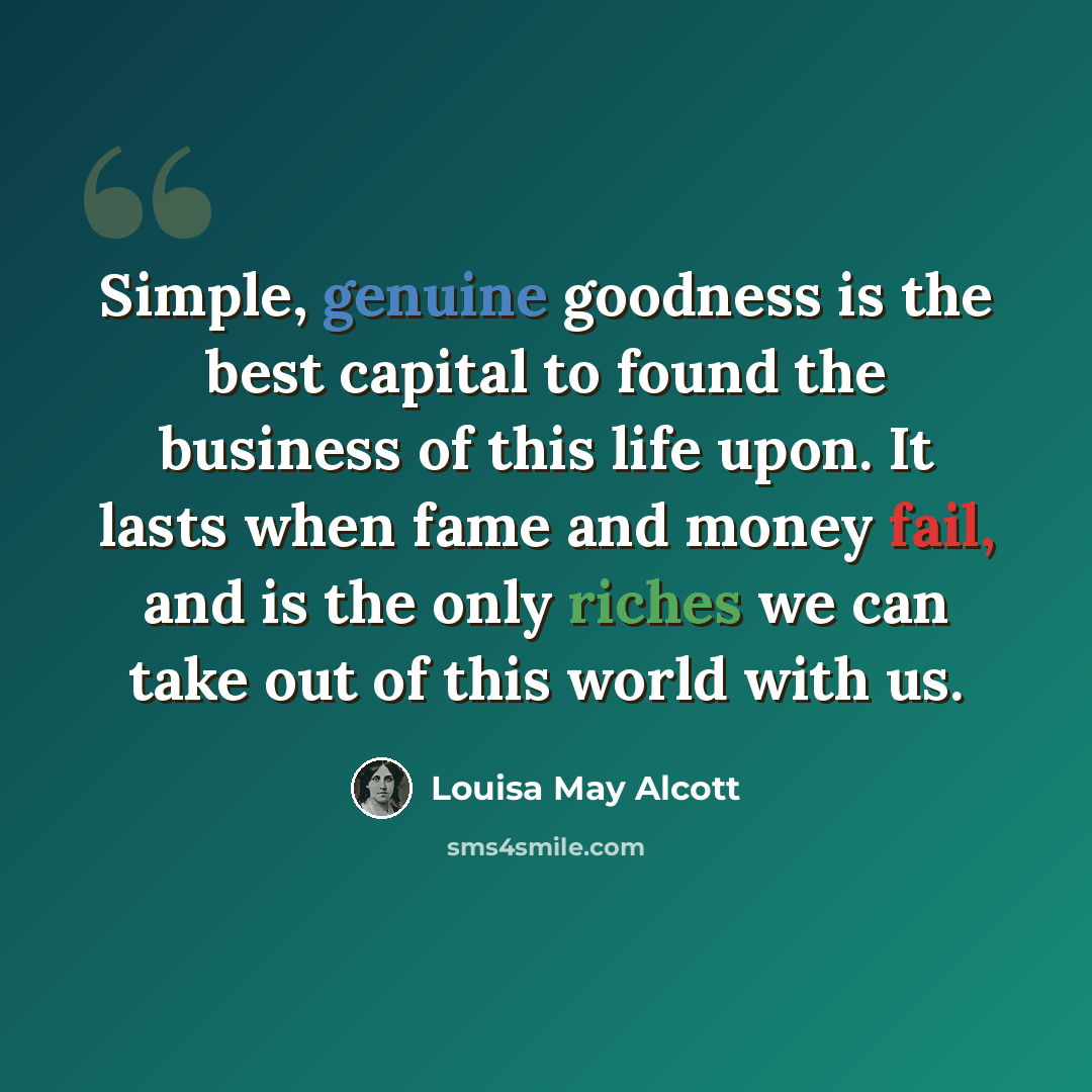 “Simple, genuine goodness is the best capital to found the business of this life upon. It lasts when fame and money fail, and is the only riches we can take out of this world with us.” quote by Louisa May Alcott
