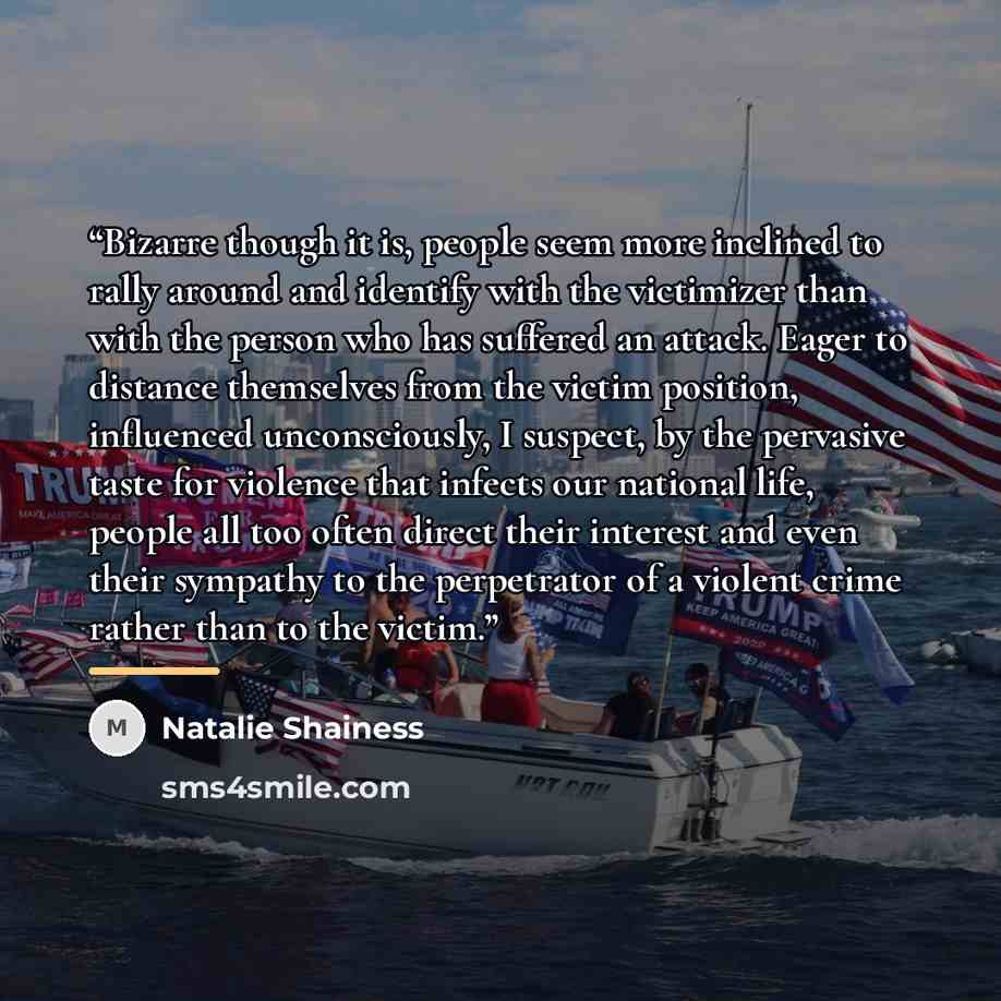 “Bizarre though it is, people seem more inclined to rally around and identify with the victimizer than with the person who has suffered an attack. Eager to distance themselves from the victim position, influenced unconsciously, I suspect, by the pervasive taste for violence that infects our…” quote by Natalie Shainess
