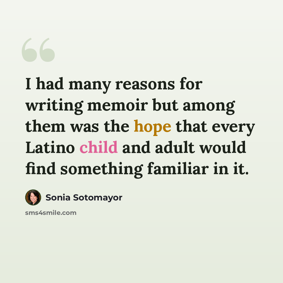 “I had many reasons for writing memoir but among them was the hope that every Latino child and adult would find something familiar in it.” quote by Sonia Sotomayor