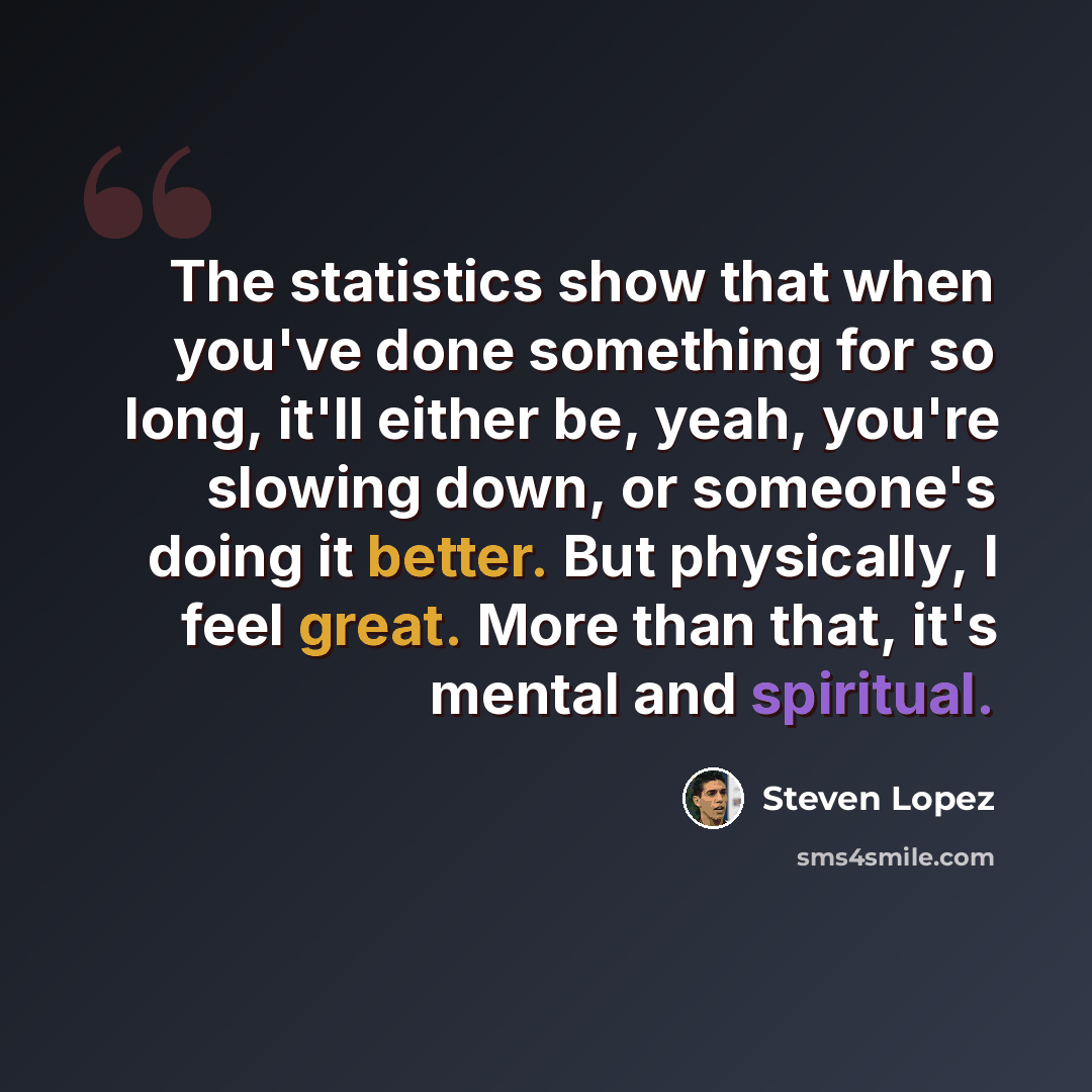 “The statistics show that when you've done something for so long, it'll either be, yeah, you're slowing down, or someone's doing it better. But physically, I feel great. More than that, it's mental and spiritual.” quote by Steven Lopez
