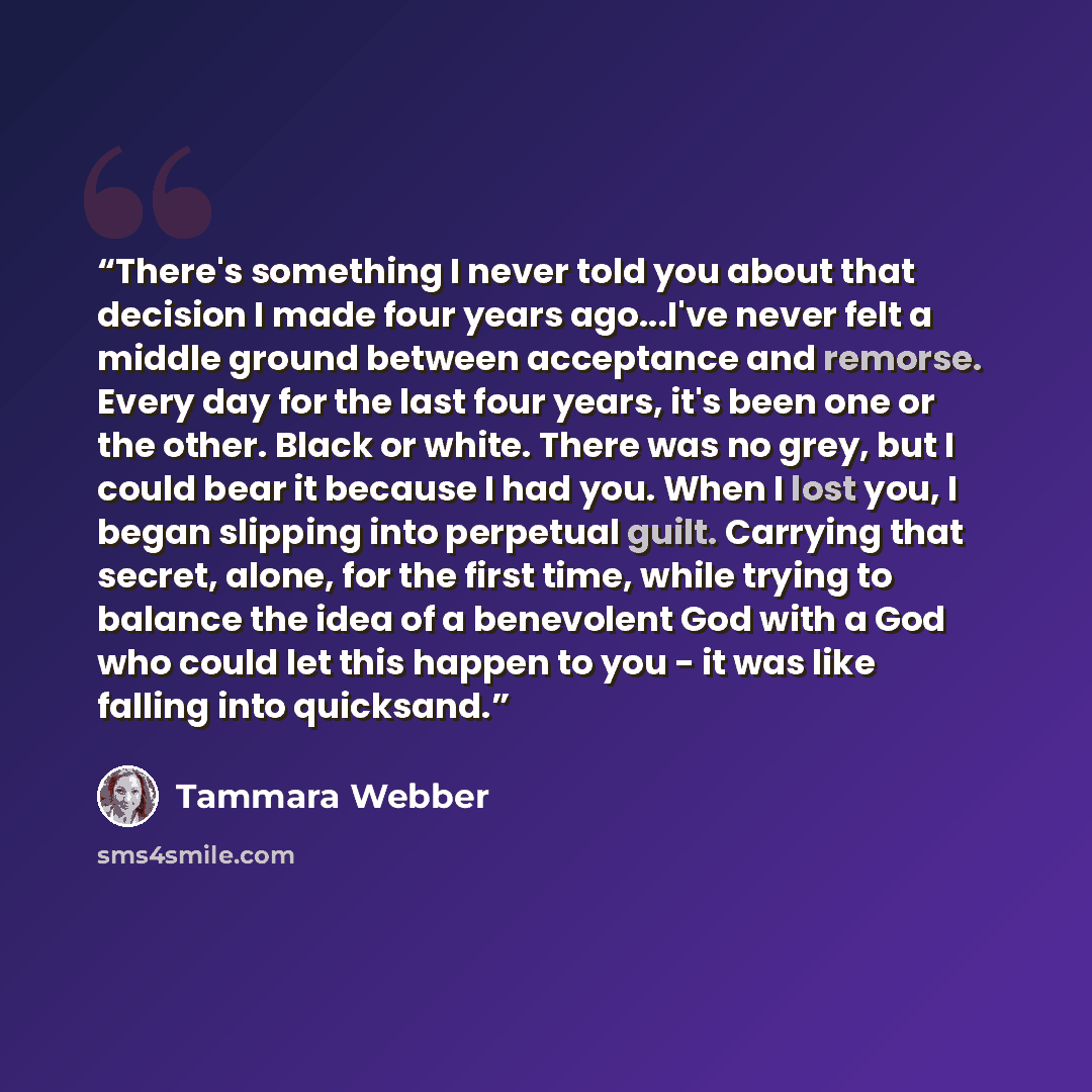 “There's something I never told you about that decision I made four years ago...I've never felt a middle ground between acceptance and remorse. Every day for the last four years, it's been one or the other. Black or white. There was no grey, but I could bear it because I had you. When I lost you, I…” quote by Tammara Webber