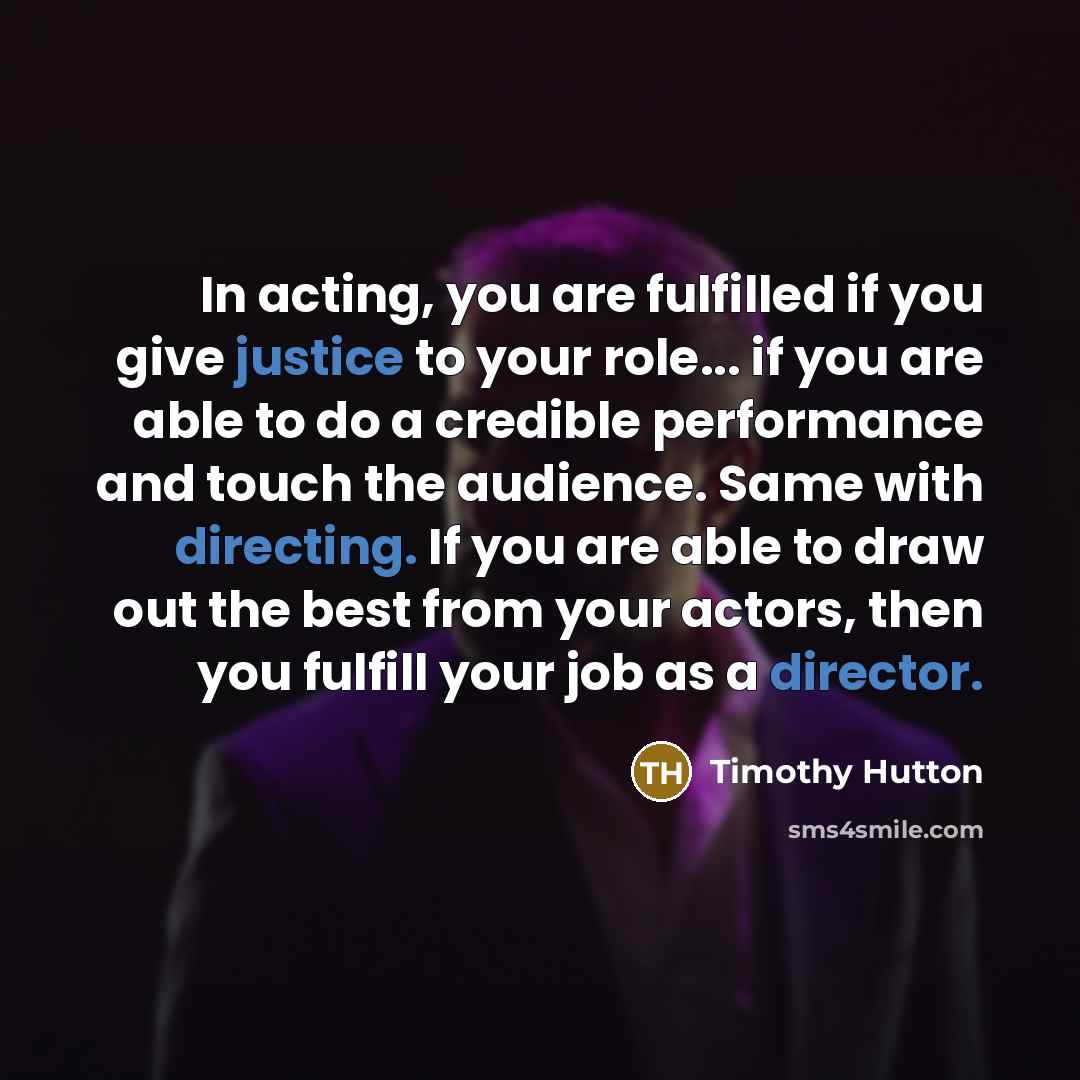 “In acting, you are fulfilled if you give justice to your role... if you are able to do a credible performance and touch the audience. Same with directing. If you are able to draw out the best from your actors, then you fulfill your job as a director.” quote by Timothy Hutton