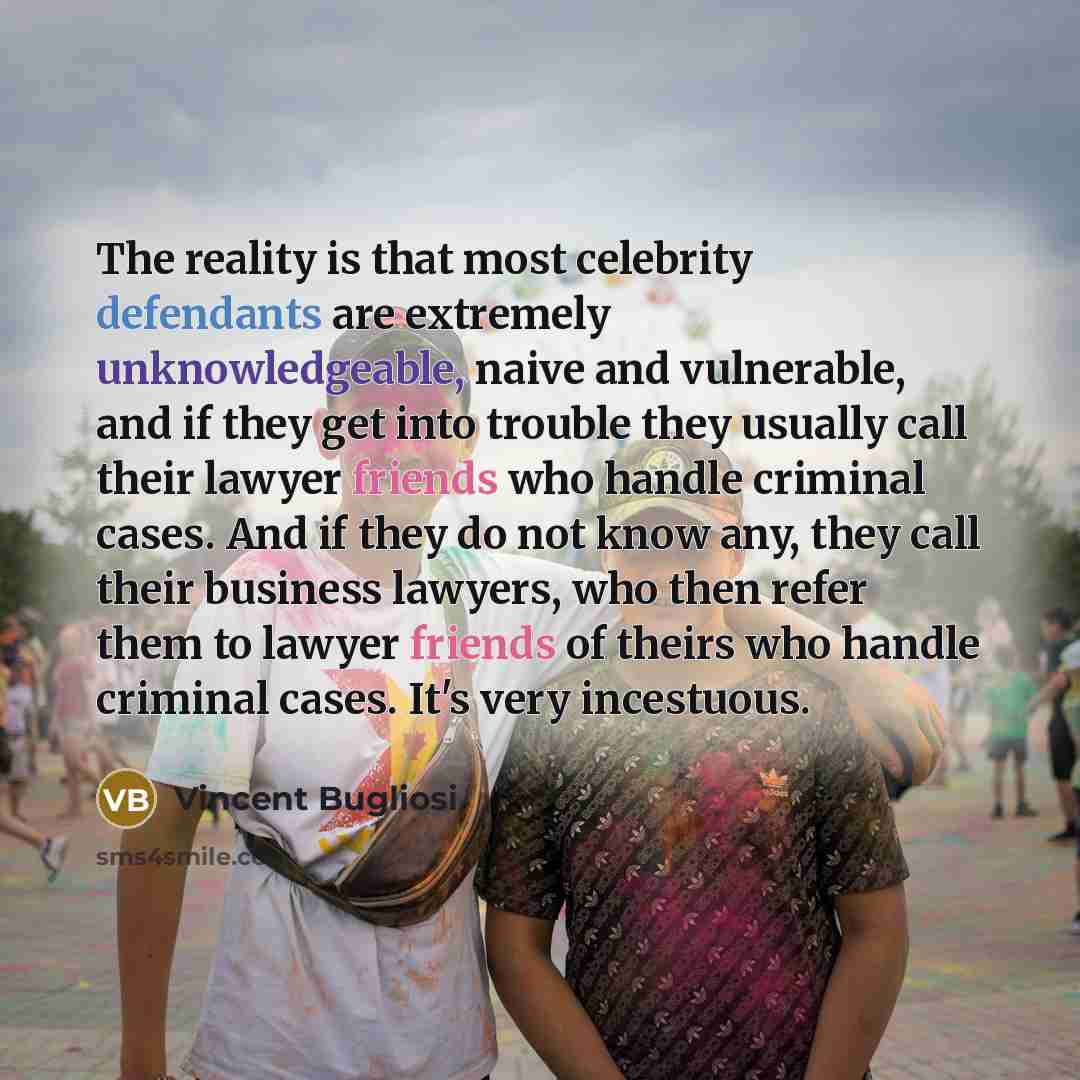 “The reality is that most celebrity defendants are extremely unknowledgeable, naive and vulnerable, and if they get into trouble they usually call their lawyer friends who handle criminal cases. And if they do not know any, they call their business lawyers, who then refer them to lawyer friends of…” quote by Vincent Bugliosi